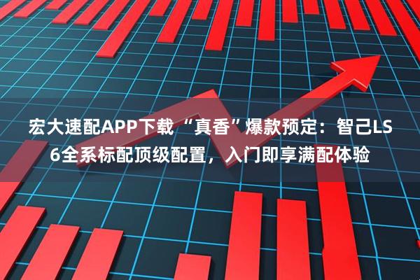 宏大速配APP下载 “真香”爆款预定:智己LS6全系标配顶级配置,入门即享满配体验