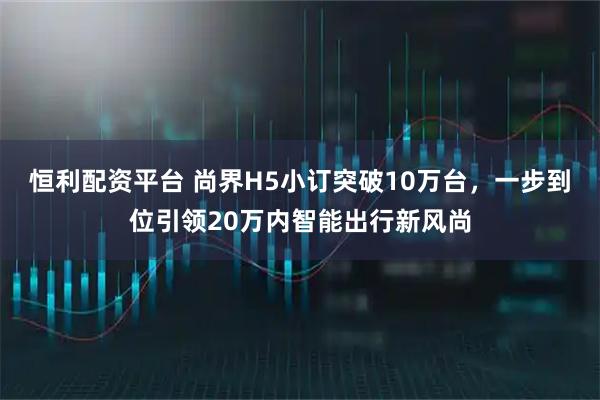 恒利配资平台 尚界H5小订突破10万台，一步到位引领20万内智能出行新风尚
