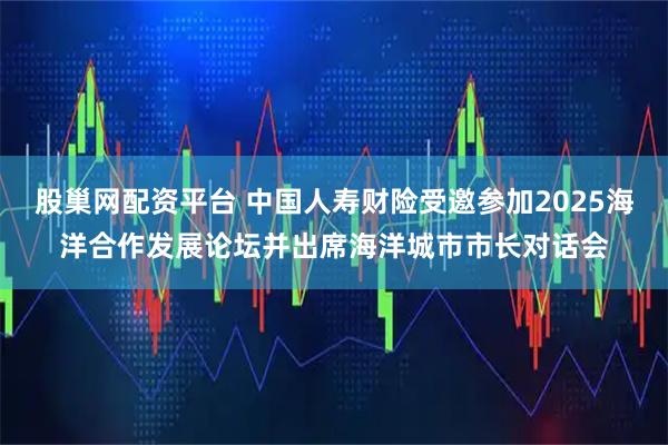 股巢网配资平台 中国人寿财险受邀参加2025海洋合作发展论坛并出席海洋城市市长对话会