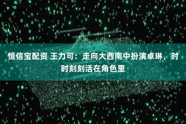 恒信宝配资 王力可：走向大西南中扮演卓琳，时时刻刻活在角色里