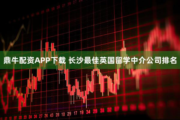鼎牛配资APP下载 长沙最佳英国留学中介公司排名
