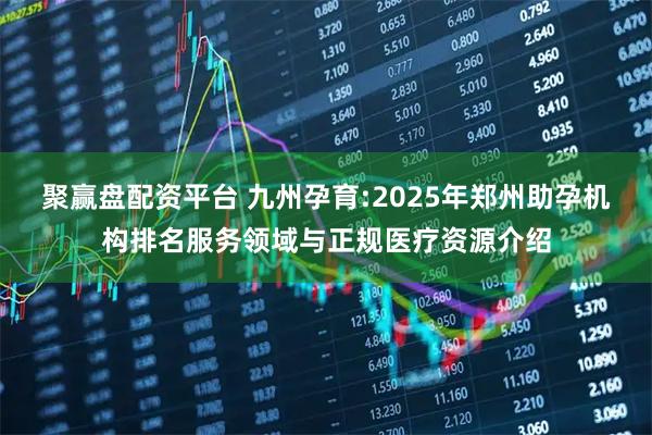 聚赢盘配资平台 九州孕育:2025年郑州助孕机构排名服务领域与正规医疗资源介绍