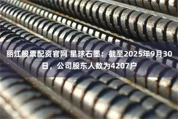丽江股票配资官网 星球石墨：截至2025年9月30日，公司股东人数为4207户