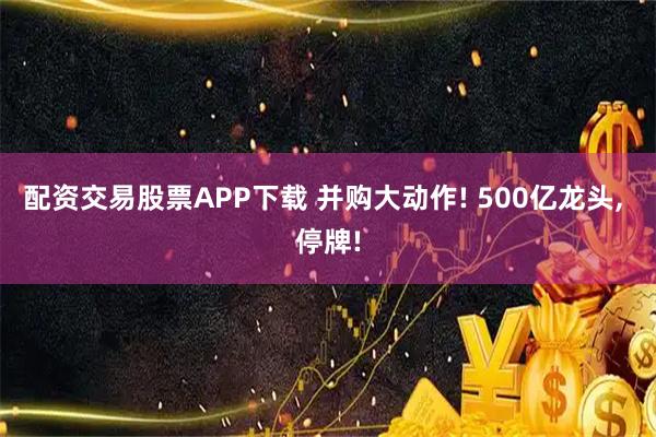 配资交易股票APP下载 并购大动作! 500亿龙头, 停牌!