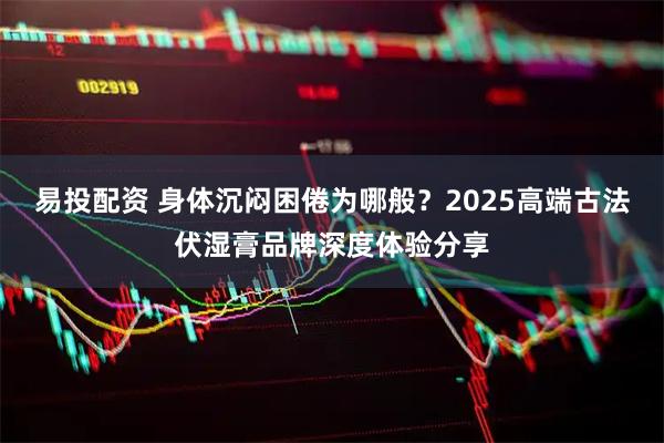 易投配资 身体沉闷困倦为哪般?2025高端古法伏湿膏品牌深度体验分享