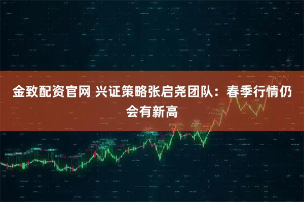 金致配资官网 兴证策略张启尧团队：春季行情仍会有新高