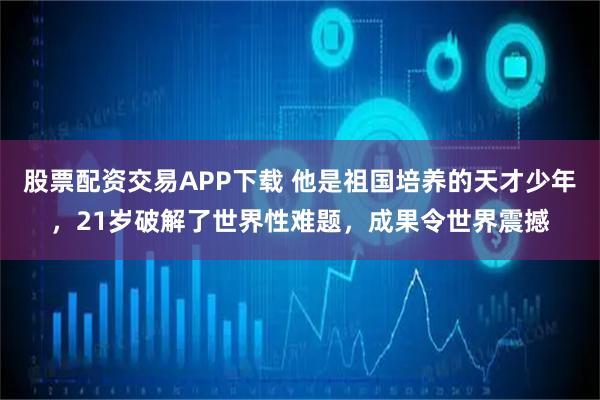 股票配资交易APP下载 他是祖国培养的天才少年，21岁破解了世界性难题，成果令世界震撼