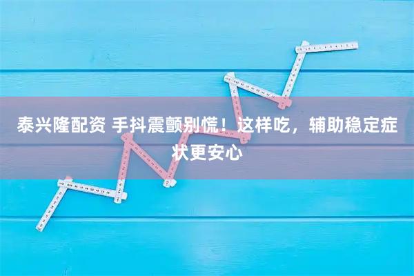 泰兴隆配资 手抖震颤别慌！这样吃，辅助稳定症状更安心