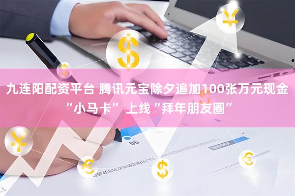 九连阳配资平台 腾讯元宝除夕追加100张万元现金“小马卡” 上线“拜年朋友圈”