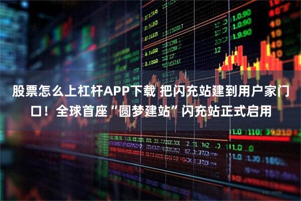 股票怎么上杠杆APP下载 把闪充站建到用户家门口!全球首座“圆梦建站”闪充站正式启用