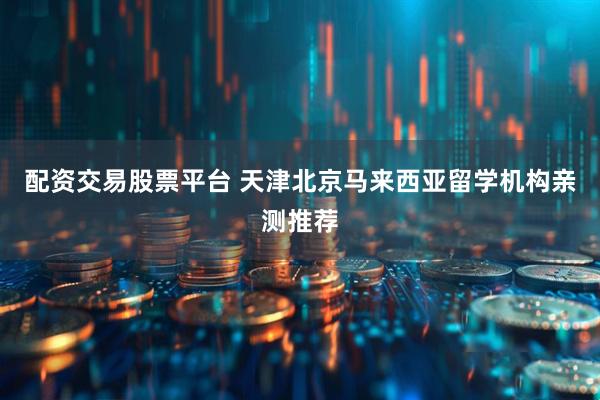 配资交易股票平台 天津北京马来西亚留学机构亲测推荐