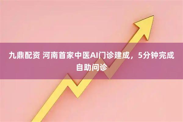 九鼎配资 河南首家中医AI门诊建成，5分钟完成自助问诊
