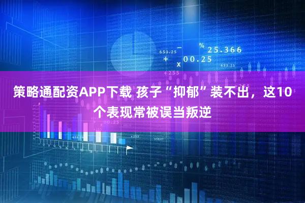 策略通配资APP下载 孩子“抑郁”装不出，这10个表现常被误当叛逆