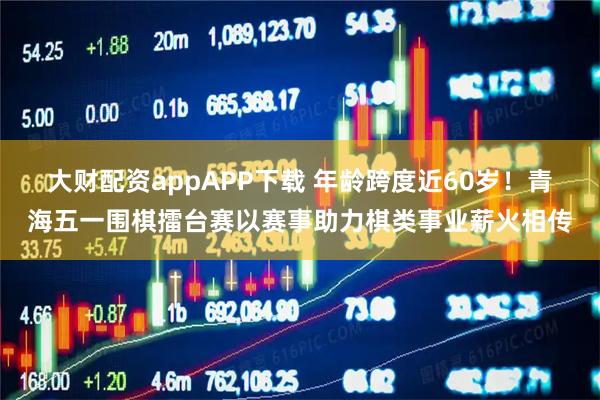 大财配资appAPP下载 年龄跨度近60岁！青海五一围棋擂台赛以赛事助力棋类事业薪火相传