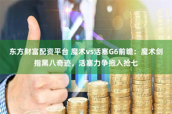 东方财富配资平台 魔术vs活塞G6前瞻：魔术剑指黑八奇迹，活塞力争拖入抢七