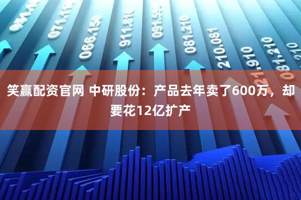笑赢配资官网 中研股份：产品去年卖了600万，却要花12亿扩产