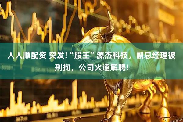 人人顺配资 突发!“股王”源杰科技，副总经理被刑拘，公司火速解聘!