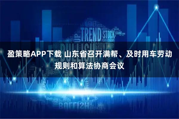 盈策略APP下载 山东省召开满帮、及时用车劳动规则和算法协商会议