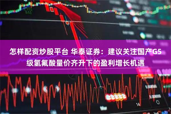 怎样配资炒股平台 华泰证券：建议关注国产G5级氢氟酸量价齐升下的盈利增长机遇